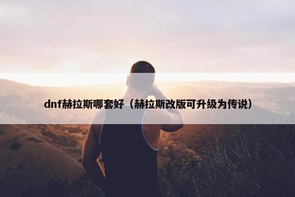 dnf赫拉斯哪套好（赫拉斯改版可升级为传说）