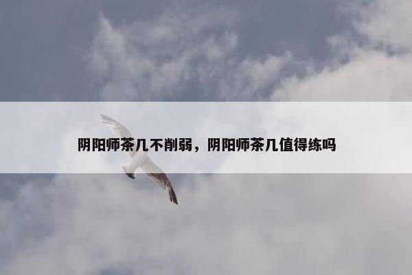 阴阳师茶几不削弱，阴阳师茶几值得练吗