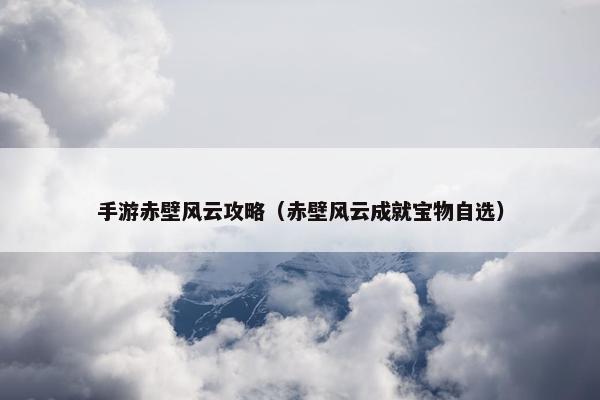 手游赤壁风云攻略（赤壁风云成就宝物自选）