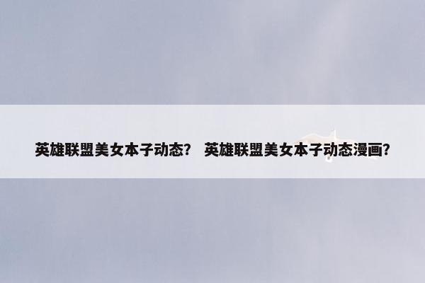 英雄联盟美女本子动态？ 英雄联盟美女本子动态漫画？