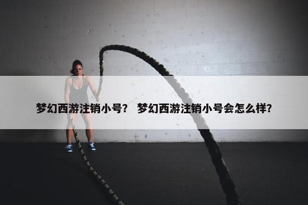 梦幻西游注销小号？ 梦幻西游注销小号会怎么样？