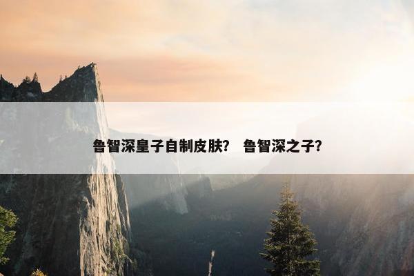 鲁智深皇子自制皮肤？ 鲁智深之子？