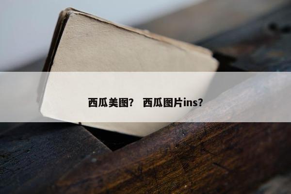 西瓜美图？ 西瓜图片ins？
