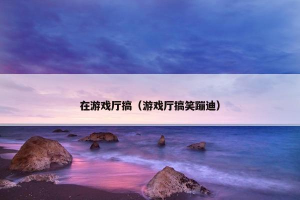 在游戏厅搞（游戏厅搞笑蹦迪）