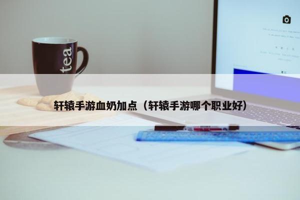轩辕手游血奶加点（轩辕手游哪个职业好）