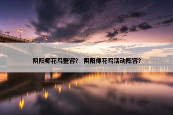 阴阳师花鸟整容？ 阴阳师花鸟活动阵容？