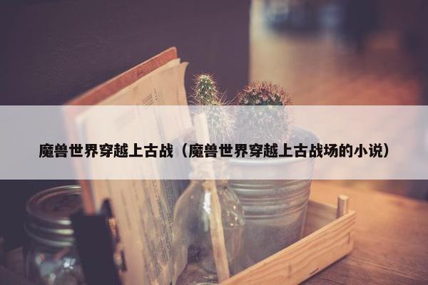 魔兽世界穿越上古战（魔兽世界穿越上古战场的小说）