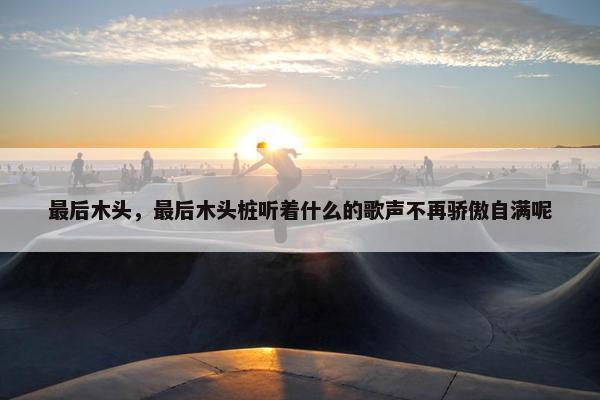 最后木头，最后木头桩听着什么的歌声不再骄傲自满呢