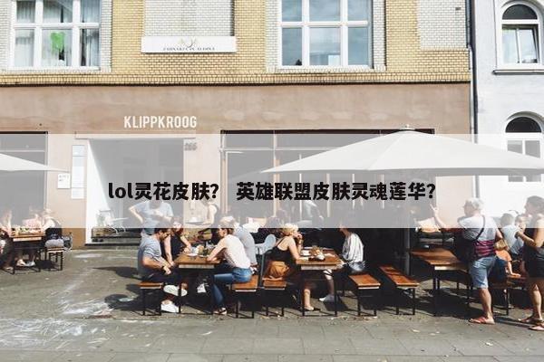 lol灵花皮肤？ 英雄联盟皮肤灵魂莲华？