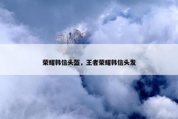 荣耀韩信头盔，王者荣耀韩信头发