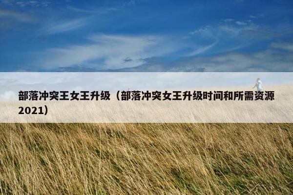 部落冲突王女王升级（部落冲突女王升级时间和所需资源2021）