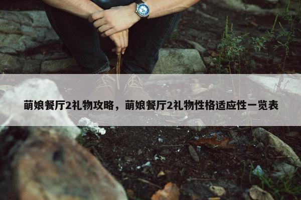 萌娘餐厅2礼物攻略，萌娘餐厅2礼物性格适应性一览表