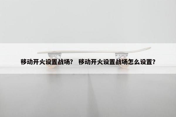 移动开火设置战场？ 移动开火设置战场怎么设置？