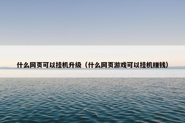 什么网页可以挂机升级（什么网页游戏可以挂机赚钱）