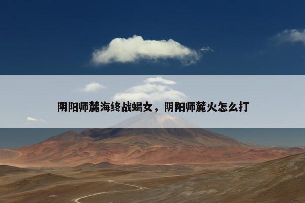 阴阳师麓海终战蝎女，阴阳师麓火怎么打