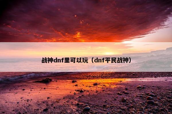 战神dnf里可以玩（dnf平民战神）