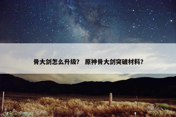 骨大剑怎么升级？ 原神骨大剑突破材料？