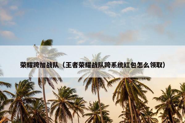 荣耀跨加战队（王者荣耀战队跨系统红包怎么领取）