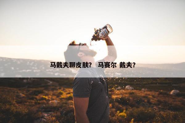 马戴夫聊皮肤？ 马赛尔 戴夫？