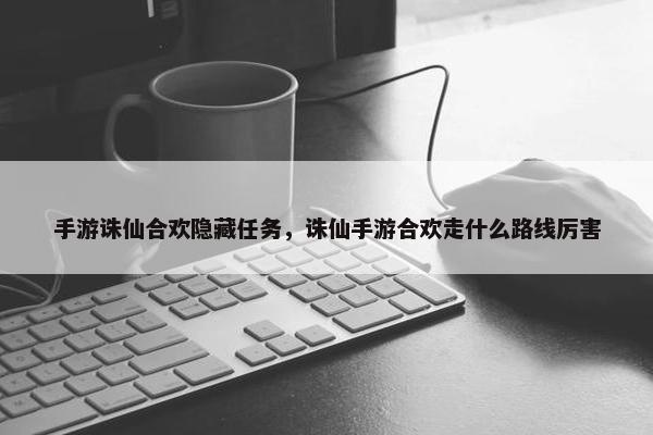 手游诛仙合欢隐藏任务，诛仙手游合欢走什么路线厉害