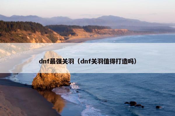 dnf最强关羽（dnf关羽值得打造吗）