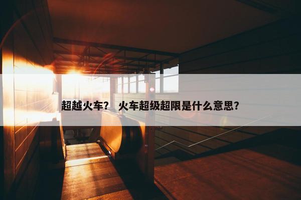 超越火车？ 火车超级超限是什么意思？
