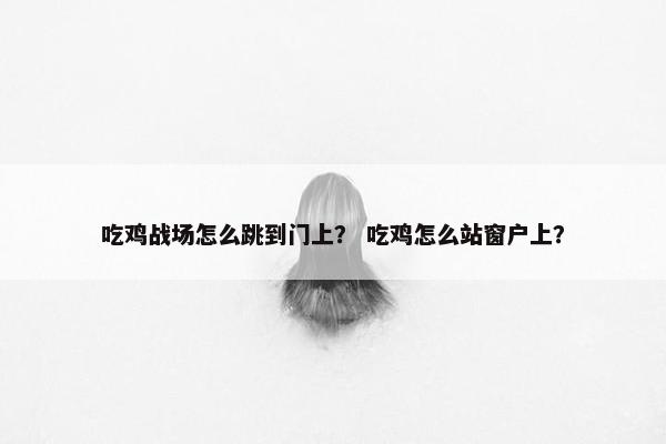 吃鸡战场怎么跳到门上？ 吃鸡怎么站窗户上？