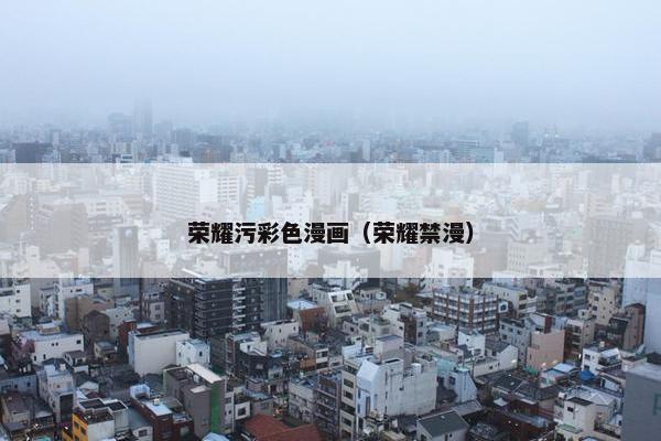 荣耀污彩色漫画（荣耀禁漫）