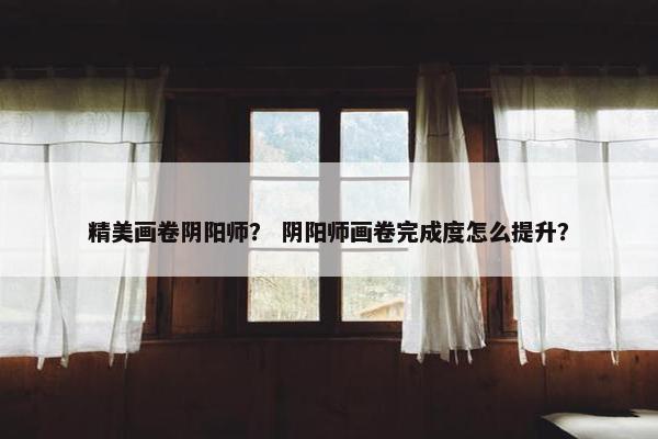 精美画卷阴阳师？ 阴阳师画卷完成度怎么提升？