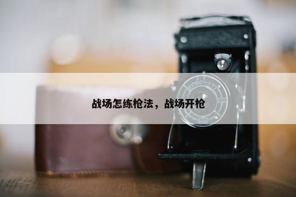 战场怎练枪法，战场开枪