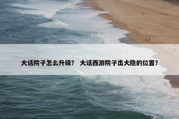 大话院子怎么升级？ 大话西游院子出大隐的位置？