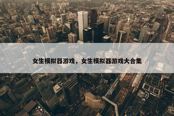 女生模拟器游戏，女生模拟器游戏大合集
