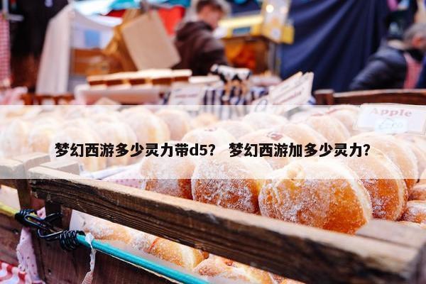 梦幻西游多少灵力带d5？ 梦幻西游加多少灵力？