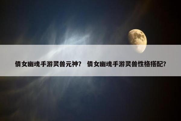 倩女幽魂手游灵兽元神？ 倩女幽魂手游灵兽性格搭配？