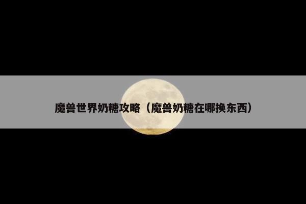 魔兽世界奶糖攻略（魔兽奶糖在哪换东西）