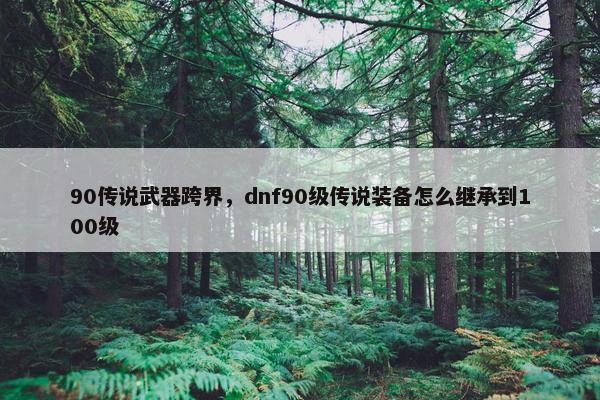 90传说武器跨界，dnf90级传说装备怎么继承到100级