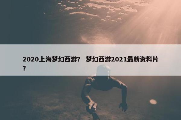 2020上海梦幻西游？ 梦幻西游2021最新资料片？