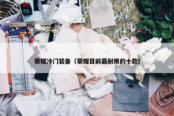 荣耀冷门装备（荣耀目前最耐用的十款）