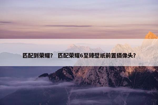匹配到荣耀？ 匹配荣耀6至臻壁纸前置摄像头？