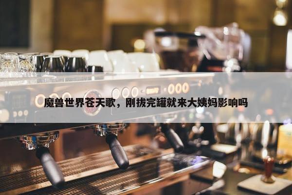 魔兽世界苍天歌，刚拔完罐就来大姨妈影响吗