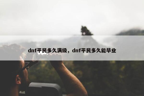 dnf平民多久满级，dnf平民多久能毕业