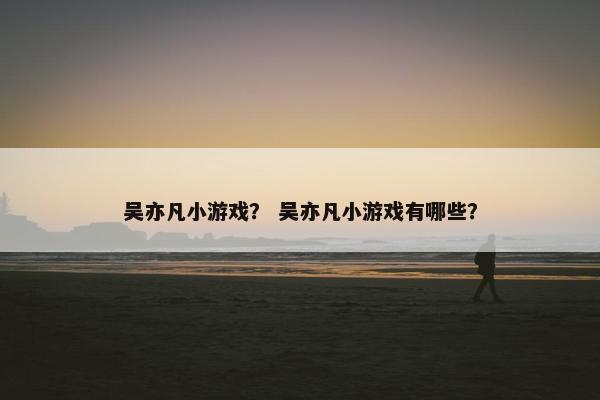 吴亦凡小游戏？ 吴亦凡小游戏有哪些？