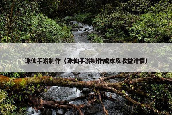 诛仙手游制作（诛仙手游制作成本及收益详情）