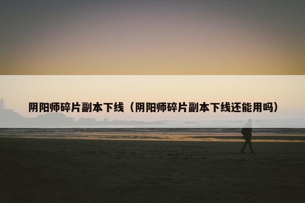 阴阳师碎片副本下线（阴阳师碎片副本下线还能用吗）