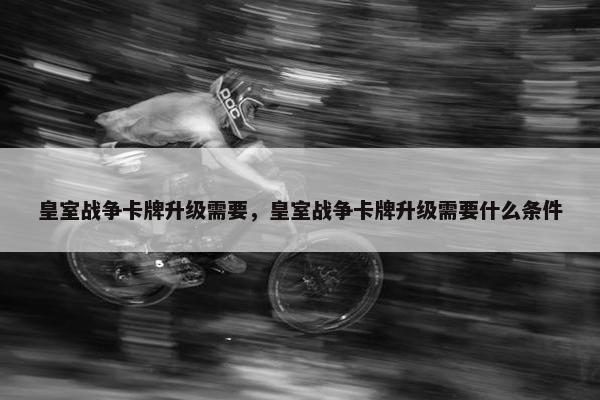 皇室战争卡牌升级需要，皇室战争卡牌升级需要什么条件