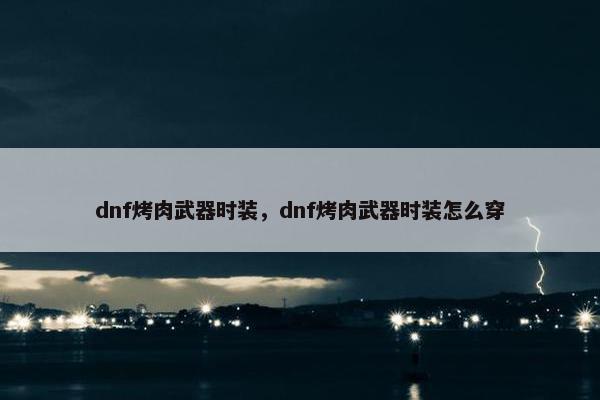 dnf烤肉武器时装，dnf烤肉武器时装怎么穿
