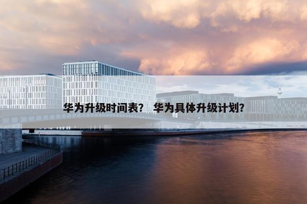 华为升级时间表？ 华为具体升级计划？