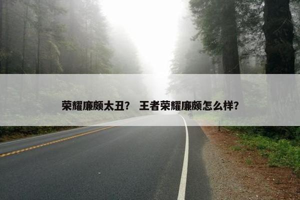 荣耀廉颇太丑？ 王者荣耀廉颇怎么样？
