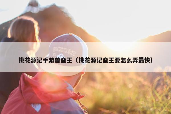桃花源记手游兽蛮王（桃花源记蛮王要怎么弄最快）