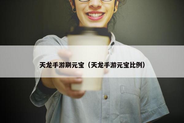 天龙手游刷元宝（天龙手游元宝比例）